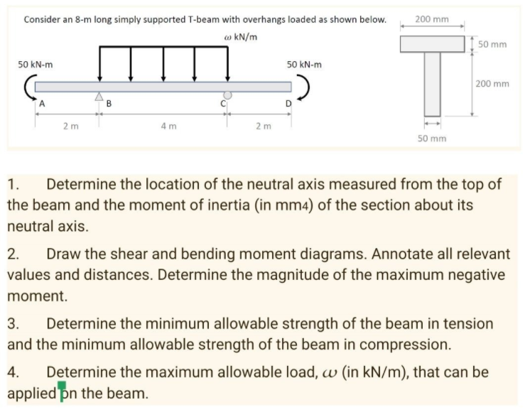 Consider an 8-m long simply supported T-beam with overhangs loaded as shown below.
200 mm
w kN/m
50 mm
50 kN-m
50 kN-m
200 mm
2 m
4 m
2 m
50 mm
1.
Determine the location of the neutral axis measured from the top of
the beam and the moment of inertia (in mm4) of the section about its
neutral axis.
Draw the shear and bending moment diagrams. Annotate all relevant
values and distances. Determine the magnitude of the maximum negative
2.
moment.
Determine the minimum allowable strength of the beam in tension
and the minimum allowable strength of the beam in compression.
3.
Determine the maximum allowable load, w (in kN/m), that can be
applied pn the beam.
4.
B.
