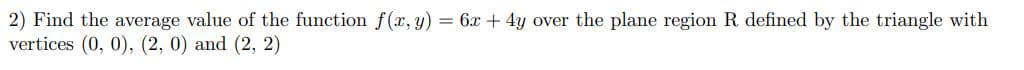 2) Find the average value of the function f(x, y) = 6x + 4y over the plane region R defined by the triangle with
vertices (0, 0), (2, 0) and (2, 2)