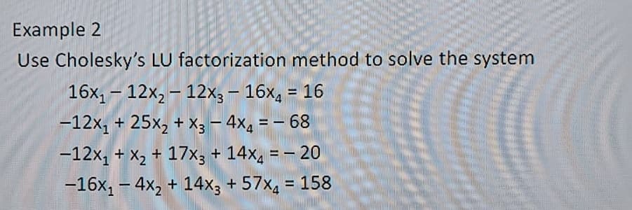 Example 2
Use Cholesky's LU factorization method to solve the system
16x, – 12x, – 12x3– 16x, =
16
%3D
-
-12x, + 25x2 + X3 – 4X4
= - 68
-12x, + X2 + 17x3 + 14x, = - 20
-16x, – 4x, + 14x; + 57x4 = 158
%3D
