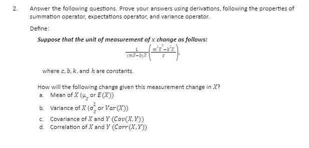 Answer the following questions. Prove your answers using derivations, following the properties of
summation operator, expectations operator, and variance operator.
2.
Define:
Suppose that the unit of measurement of x change as follows:
(mX-b)X
where c, b, k, and h are constants.
How will the following change given this measurement change in X?
a. Mean of X (H, or E (X))
b. Variance of X (o, or Var (X))
Covariance of X and Y (Cov(X,Y))
d. Correlation of X and Y (Corr(X,Y))
C.
