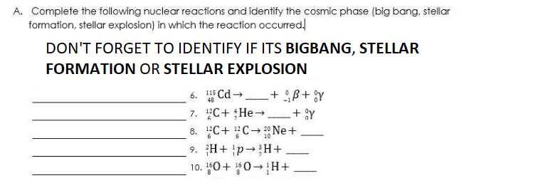 A. Compiete the following nuclear reactions and identify the cosmic phase (big bang, stellar
formation, stellar explosion) in which the reaction occurred!
DON'T FORGET TO IDENTIFY IF ITS BIGBANG, STELLAR
FORMATION OR STELLAR EXPLOSION
6. Cd + ß+ Y
7. C+ He- + Y
8. C+ CNe+
9. H+ p-H+
10. 0+ 0-H+
115
48
-
