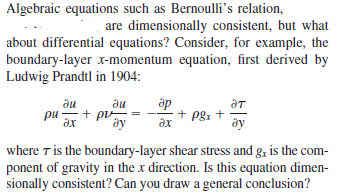 Algebraic equations such as Bernoulli's relation,
are dimensionally consistent, but what
about differential equations? Consider, for example, the
boundary-layer x-momentum equation, first derived by
Ludwig Prandtl in 1904:
ди
ди
ap
ат
ри — + pu
Әх
+ pg: +
дх
ày
ду
where T is the boundary-layer shear stress and g, is the com-
ponent of gravity in the x direction. Is this equation dimen-
sionally consistent? Can you draw a general conclusion?
