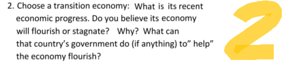 2. Choose a transition economy: What is its recent
economic progress. Do you believe its economy
will flourish or stagnate? Why? What can
that country's government do (if anything) to" help"
the economy flourish?
2