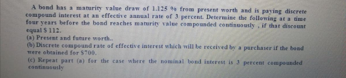 A bond has a maturity value draw of 1.125 %o from present worth and is paving discrete
compound interest at an effective annual rate of 3 percent. Determine the following at a time
four years before the bond reaches maturity value compounded continuously if that discount
equal S 112.
(a) Present and future wTorth...
(b) Discrete compound rate of effective interest which will be received by a purchaser if the bond
were obtained for $700,
(c) Repeat part (a) for the case where the nominal bond interest is 3 percent compounded
continuously
