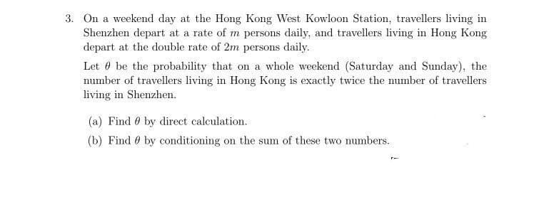 3. On a weekend day at the Hong Kong West Kowloon Station, travellers living in
Shenzhen depart at a rate of m persons daily, and travellers living in Hong Kong
depart at the double rate of 2m persons daily.
Let e be the probability that on a whole weekend (Saturday and Sunday), the
number of travellers living in Hong Kong is exactly twice the number of travellers
living in Shenzhen.
(a) Find 0 by direct calculation.
(b) Find 0 by conditioning on the sum of these two numbers.
