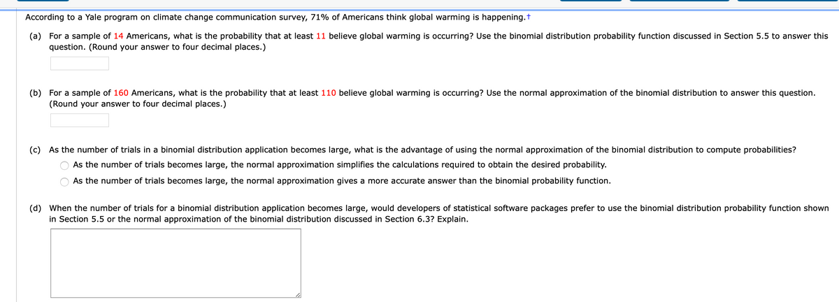 According to a Yale program on climate change communication survey, 71% of Americans think global warming is happening.t
(a) For a sample of 14 Americans, what is the probability that at least 11 believe global warming is occurring? Use the binomial distribution probability function discussed in Section 5.5 to answer this
question. (Round your answer to four decimal places.)
(b) For a sample of 160 Americans, what is the probability that at least 110 believe global warming is occurring? Use the normal approximation of the binomial distribution to answer this question.
(Round your answer to four decimal places.)
(c) As the number of trials in a binomial distribution application becomes large, what is the advantage of using the normal approximation of the binomial distribution to compute probabilities?
As the number of trials becomes large, the normal approximation simplifies the calculations required to obtain the desired probability.
As the number of trials becomes large, the normal approximation gives a more accurate answer than the binomial probability function.
(d) When the number of trials for a binomial distribution application becomes large, would developers of statistical software packages prefer to use the binomial distribution probability function shown
in Section 5.5 or the normal approximation of the binomial distribution discussed in Section 6.3? Explain.
