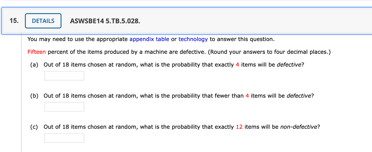 15.
DETAILS
ASWSBE14 5.TB.5.028.
You may need to use the appropriate appendix table or technology to answer this question.
Fifteen percent of the items produced by a machine are defective. (Round your answers to four decimal places.)
(a) Out of 18 items chosen at random, what is the probability that exactly 4 items will be defective?
(b) Out of 18 items chosen at random, what is the probability that fewer than 4 items will be defective?
(c) Out of 18 items chosen at random, what is the probability that exactly 12 items will be non-defective?
