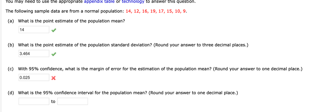 You may need to use the appropriate appendix table or technology to answer this question.
The following sample data are from a normal population: 14, 12, 16, 19, 17, 15, 10, 9.
(a) What is the point estimate of the population mean?
14
(b) What is the point estimate of the population standard deviation? (Round your answer to three decimal places.)
3.464
(c) With 95% confidence, what is the margin of error for the estimation of the population mean? (Round your answer to one decimal place.)
0.025
(d) What is the 95% confidence interval for the population mean? (Round your answer to one decimal place.)
to
