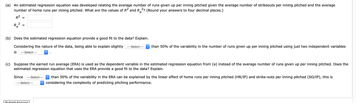 (a) An estimated regression equation was developed relating the average number of runs given up per inning pitched given the average number of strikeouts per inning pitched and the average
number of home runs per inning pitched. What are the values of R and R,? (Round your answers to four decimal places.)
a
R2
%3D
(b) Does the estimated regression equation provide a good fit to the data? Explain.
Considering the nature of the data, being able to explain slightly ---sSelect---
O than 50% of the variability in the number of runs given up per inning pitched using just two independent variables
is
---Select---
(c) Suppose the earned run average (ERA) is used as the dependent variable in the estimated regression equation from (a) instead of the average number of runs given up per inning pitched. Does the
estimated regression equation that uses the ERA provide a good fit to the data? Explain.
Since
---Select--- than 50% of the variability in the ERA can be explained by the linear effect of home runs per inning pitched (HR/IP) and strike-outs per inning pitched (SO/IP), this is
---Select--
O considering the complexity of predicting pitching performance.
Submit Answor
