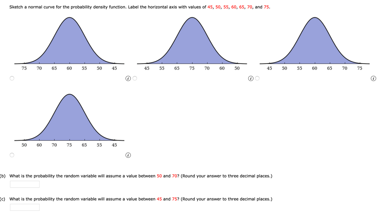 Sketch a normal curve for the probability density function. Label the horizontal axis with values of 45, 50, 55, 60, 65, 70, and 75.
75
70
65
60
55
50
45
45 55
65
75
70
60
50
45
50
55
60
65
70
75
50
60
70
75
65
55
45
(b) What is the probability the random variable will assume a value between 50 and 70? (Round your answer to three decimal places.)
(c) What is the probability the random variable will assume a value between 45 and 75? (Round your answer to three decimal places.)
