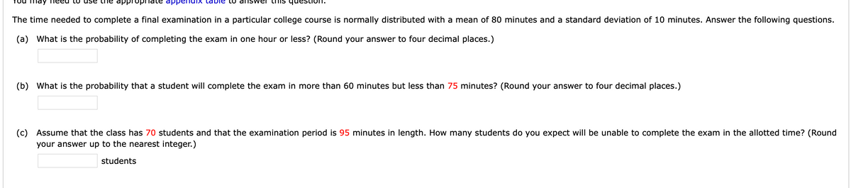 may
appr
to dns wer thIS
om na
The time needed to complete a final examination in a particular college course is normally distributed with a mean of 80 minutes and a standard deviation of 10 minutes. Answer the following questions.
(a) What is the probability of completing the exam in one hour or less? (Round your answer to four decimal places.)
(b) What is the probability that a student will complete the exam in more than 60 minutes but less than 75 minutes? (Round your answer to four decimal places.)
(c) Assume that the class has 70 students and that the examination period is 95 minutes in length. How many students do you expect will be unable to complete the exam in the allotted time? (Round
your answer up to the nearest integer.)
students

