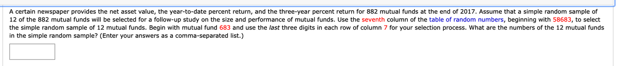 A certain newspaper provides the net asset value, the year-to-date percent return, and the three-year percent return for 882 mutual funds at the end of 2017. Assume that a simple random sample of
12 of the 882 mutual funds will be selected for a follow-up study on the size and performance of mutual funds. Use the seventh column of the table of random numbers, beginning with 58683, to select
the simple random sample of 12 mutual funds. Begin with mutual fund 683 and use the last three digits in each row of column 7 for your selection process. What are the numbers of the 12 mutual funds
in the simple random sample? (Enter your answers as a comma-separated list.)
