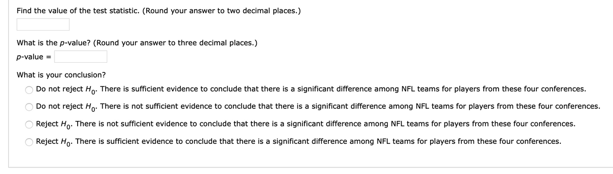 Find the value of the test statistic. (Round your answer to two decimal places.)
What is the p-value? (Round your answer to three decimal places.)
p-value
What is your conclusion?
Do not reject Ho. There is sufficient evidence to conclude that there is a significant difference among NFL teams for players from these four conferences.
Do not reject Ho. There is not sufficient evidence to conclude that there is a significant difference among NFL teams for players from these four conferences.
0'
Reject Ho. There is not sufficient evidence to conclude that there is a significant difference among NFL teams for players from these four conferences.
Reject Ho. There is sufficient evidence to conclude that there is a significant difference among NFL teams for players from these four conferences.
