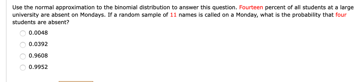 Use the normal approximation to the binomial distribution to answer this question. Fourteen percent of all students at a large
university are absent on Mondays. If a random sample of 11 names is called on a Monday, what is the probability that four
students are absent?
0.0048
0.0392
0.9608
0.9952
