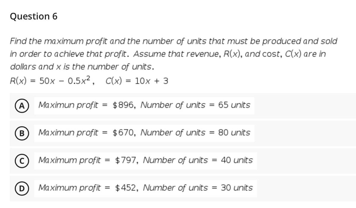 Question 6
Find the maximum profit and the number of units that must be produced and sold
in order to achieve that profit. Assume that revenue, R(x), and cost, C(x) are in
dollars and x is the number of units.
R(x) = 50x – 0.5x², C(x) = 10x + 3
%3D
A
Maximun profit
$896, Number of units = 65 units
%3D
B
В
Maximun profit
$670, Number of units
80 units
%3D
%3D
C
Maximum profit
$797, Number of units = 40 units
%3D
Maximum profit = $452, Number of units
30 units
%3D
