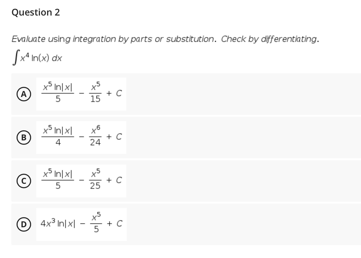 Question 2
Evaluate using integration by parts or substitution. Check by differentiating.
x4 In(x) dx
x5 In|x|
(A
x5
+ C
15
x5 In|x|
x6
+ C
24
B
В
4
x5 In|x|
+ C
25
5
x5
D 4x3 In|x| -
D
+
5
