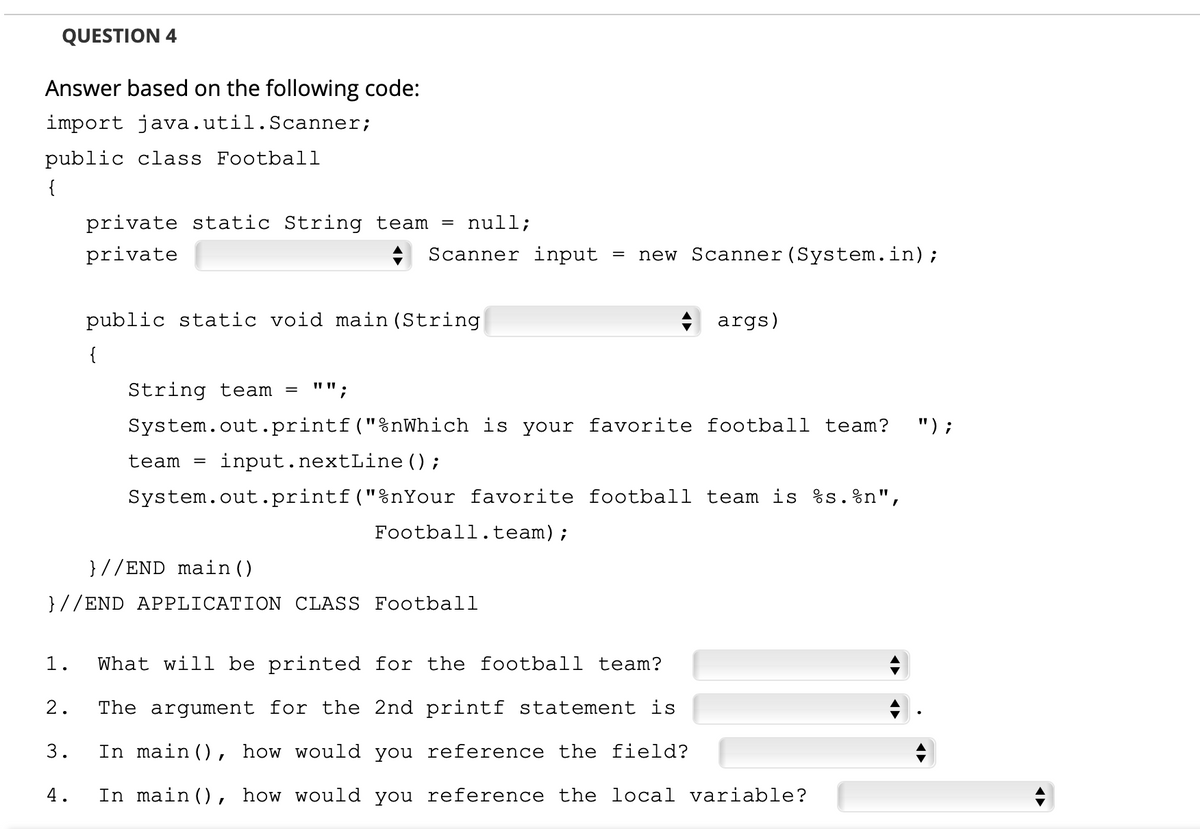 QUESTION 4
Answer based on the following code:
import java.util.Scanner;
public class Football
{
null;
private static String team =
A Scanner input
new Scanner (System.in);
private
+ args)
public static void main (String
{
"";
String team =
") ;
System.out.printf("%nWhich is your favorite football team?
team =
input.nextLine();
System.out.printf("%nYour favorite football team is %s.%n",
Football.team);
}//END main ()
}//END APPLICATION CLASS Football
1.
What will be printed for the football team?
2.
The argument for the 2nd printf statement is
In main (), how would you reference the field?
3.
4.
In main (), how would you reference the local variable?
