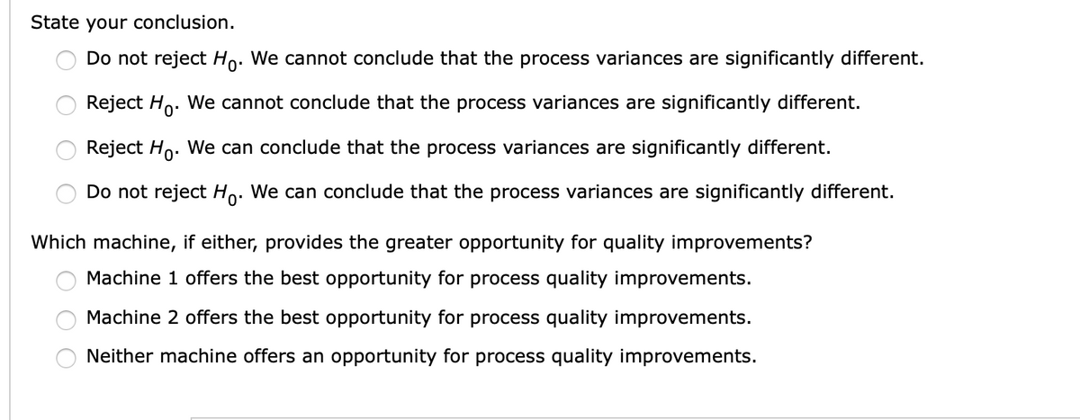 State your conclusion.
Do not reject Ho. We cannot conclude that the process variances are significantly different.
Reject Ho. We cannot conclude that the process variances are significantly different.
Reject Ho. We can conclude that the process variances are significantly different.
Do not reject Ho. We can conclude that the process variances are significantly different.
Which machine, if either, provides the greater opportunity for quality improvements?
Machine 1 offers the best opportunity for process quality improvements.
Machine 2 offers the best opportunity for process quality improvements.
Neither machine offers an opportunity for process quality improvements.
9 O O O
