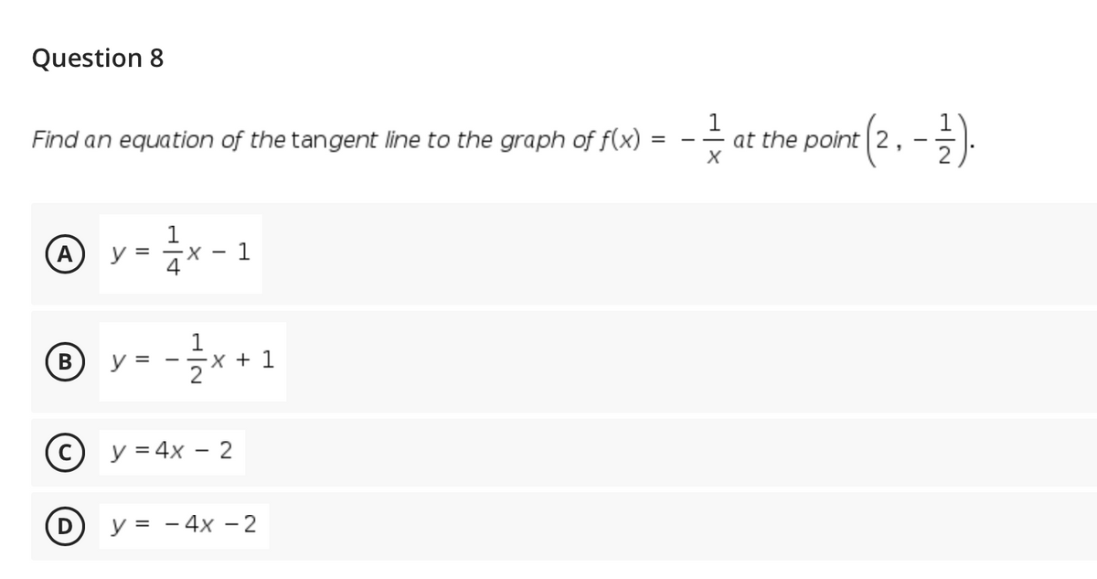 Question 8
at the pove (2, -).
(2.-})
Find an equation of the tangent line to the graph of f(x) =
A)
y =
X.
4
1
-글x +1
В
y =
X +
C y = 4x – 2
y = - 4x – 2
