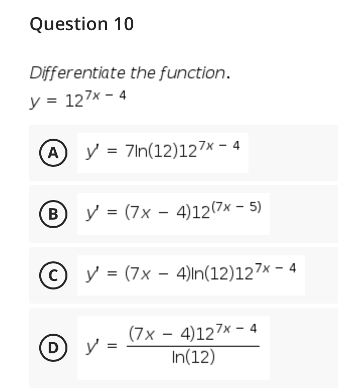 Question 10
Differentiate the function.
y = 127x - 4
A
y = 7In(12)127x – 4
В
y = (7x – 4)12(7x - 5)
|
C)
y = (7x – 4)ln(12)127× - 4
(7x - 4)127x - 4
y =
In(12)
(D
