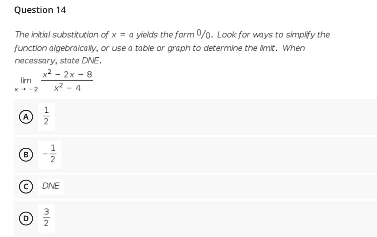 Question 14
The initial substitution of x = a yields the form 0%. Look for ways to simplify the
function algebraically, or use a table or graph to determine the limit. When
necessary, state DNE.
x² - 2x - 8
lim
|
x² – 4
X + - 2
1
A
(B
2
C
DNE
3
