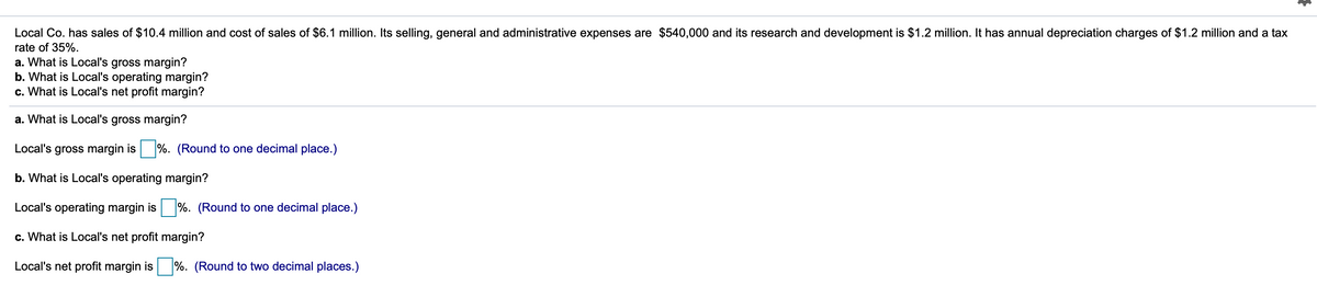 Local Co. has sales of $10.4 million and cost of sales of $6.1 million. Its selling, general and administrative expenses are $540,000 and its research and development is $1.2 million. It has annual depreciation charges of $1.2 million and a tax
rate of 35%.
a. What is Local's gross margin?
b. What is Local's operating margin?
c. What is Local's net profit margin?
a. What is Local's gross margin?
Local's gross margin is %. (Round to one decimal place.)
b. What is Local's operating margin?
Local's operating margin is %. (Round to one decimal place.)
c. What is Local's net profit margin?
Local's net profit margin is
%. (Round to two decimal places.)
