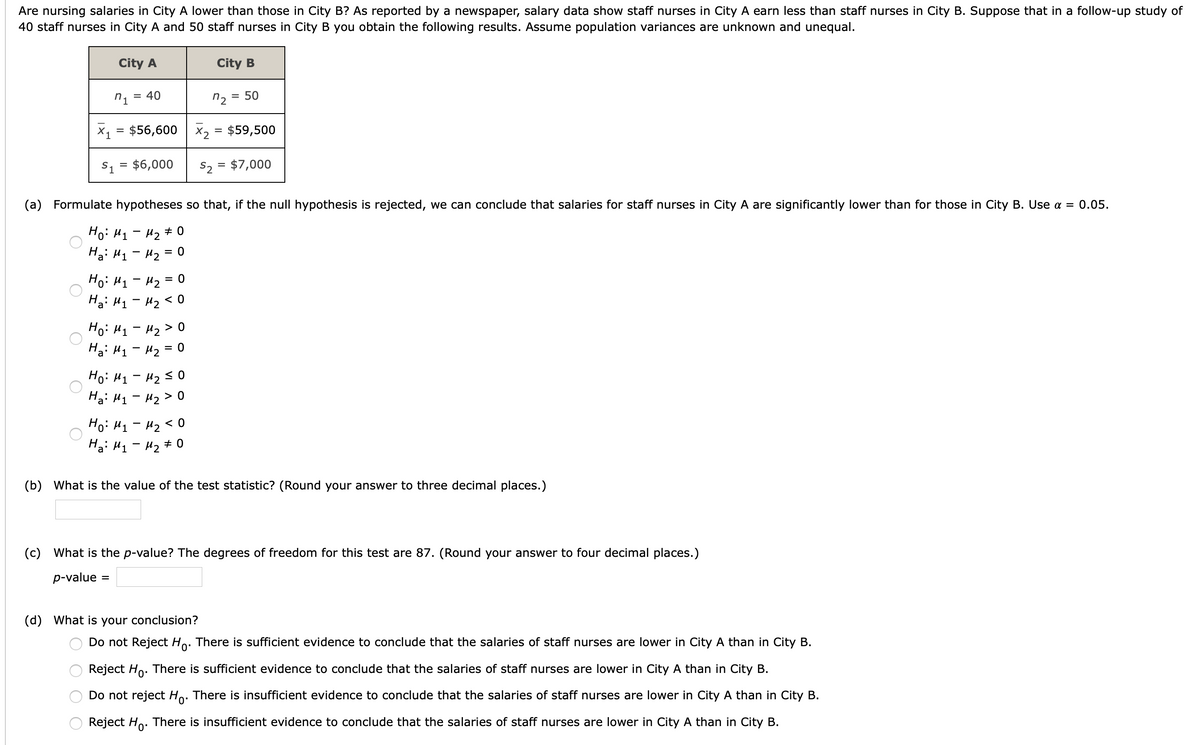 Are nursing salaries in City A lower than those in City B? As reported by a newspaper, salary data show staff nurses in City A earn less than staff nurses in City B. Suppose that in a follow-up study of
40 staff nurses in City A and 50 staff nurses in City B you obtain the following results. Assume population variances are unknown and unequal.
City A
City B
n1
= 40
n2
50
X1 = $56,600 x2 = $59,500
S1 = $6,000
S2 = $7,000
(a) Formulate hypotheses so that, if the null hypothesis is rejected, we can conclude that salaries for staff nurses in City A are significantly lower than for those in City B. Use a = 0.05.
Ho: H1 - 42 # 0
Ha: H1 - H2 = 0
Hoi Hq- Hz = 0
Hai M1- Hz<0
Ho: H1 - 42 > 0
Ha: H1 - H2 = 0
Ho: H1 - 42 s0
Ha: H1 - H2 > 0
Ho: H1 - H2 < 0
Ha: H1 - 42 + 0
(b) What is the value of the test statistic? (Round your answer to three decimal places.)
(c) What is the p-value? The degrees of freedom for this test are 87. (Round your answer to four decimal places.)
p-value
(d) What is your conclusion?
Do not Reject Ho. There is sufficient evidence to conclude that the salaries of staff nurses are lower in City A than in City B.
Reject Ho. There is sufficient evidence to conclude that the salaries of staff nurses are lower in City A than in City B.
Do not reject Ho. There is insufficient evidence to conclude that the salaries of staff nurses are lower in City A than in City B.
Reject Ho. There is insufficient evidence to conclude that the salaries of staff nurses are lower in City A than in City B.
