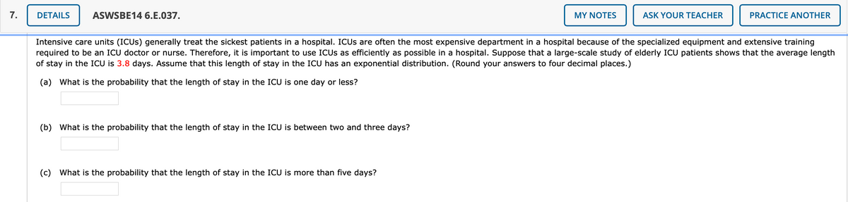 7.
DETAILS
ASWSBE14 6.E.037.
MY NOTES
ASK YOUR TEACHER
PRACTICE ANOTHER
Intensive care units (ICUS) generally treat the sickest patients in a hospital. ICUS are often the most expensive department in a hospital because of the specialized equipment and extensive training
required to be an ICU doctor or nurse. Therefore, it is important to use ICUS as efficiently as possible in a hospital. Suppose that a large-scale study of elderly ICU patients shows that the average length
of stay in the ICU is 3.8 days. Assume that this length of stay in the ICU has an exponential distribution. (Round your answers to four decimal places.)
(a) What is the probability that the length of stay in the ICU is one day or less?
(b) What is the probability that the length of stay in the ICU is between two and three days?
(c) What is the probability that the length of stay in the ICU is more than five days?
