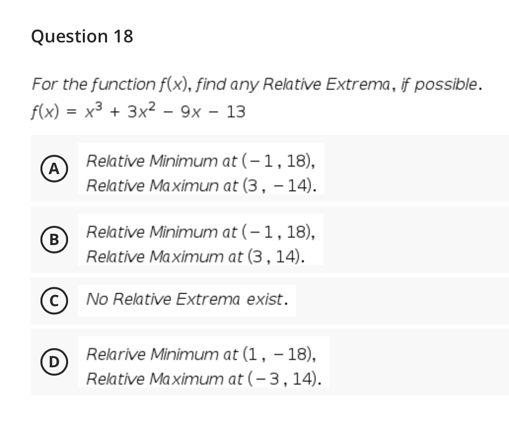 Question 18
For the function f(x), find any Relative Extrema, if possible.
f(x)
x3 + 3x2 – 9x – 13
Relative Minimum at (–1,18),
A
Relative Ma ximun at (3, – 14).
B
Relative Minimum at (-1,18),
В
Relative Maximum at (3, 14).
C
No Relative Extrema exist.
Relarive Minimum at (1, – 18),
Relative Maximum at (- 3,14).
|

