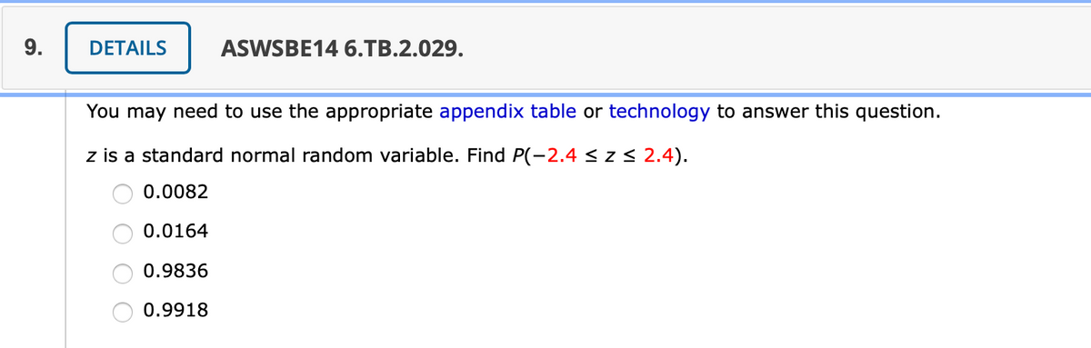 9.
DETAILS
ASWSBE14 6.TB.2.029.
You may need to use the appropriate appendix table or technology to answer this question.
z is a standard normal random variable. Find P(-2.4 < z < 2.4).
0.0082
0.0164
0.9836
0.9918
