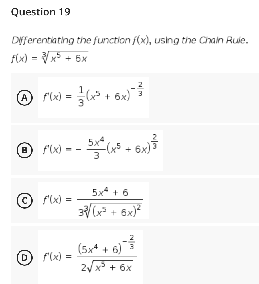 Question 19
Differentiating the function f(x), using the Chain Rule.
f(x) = Vx5 + 6x
@ F(x) =
(x5 + 6x)
5x4
(B)
f'(x) :
+ 6x)
3
5x4 + 6
© f'(x) =
3 (x5 + 6x)?
(5xª + 6)¯ 3
D f'(x) =
2/ x5 + 6x
