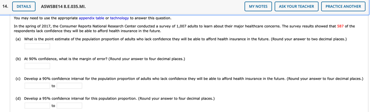 14.
DETAILS
ASWSBE14 8.E.035.MI.
MY NOTES
ASK YOUR TEACHER
PRACTICE ANOTHER
You may need to use the appropriate appendix table or technology to answer this question.
In the spring of 2017, the Consumer Reports National Research Center conducted a survey of 1,007 adults to learn about their major healthcare concerns. The survey results showed that 587 of the
respondents lack confidence they will be able to afford health insurance in the future.
(a) What is the point estimate of the population proportion of adults who lack confidence they will be able to afford health insurance in the future. (Round your answer to two decimal places.)
(b) At 90% confidence, what is the margin of error? (Round your answer to four decimal places.)
(c) Develop a 90% confidence interval for the population proportion of adults who lack confidence they will be able to afford health insurance in the future. (Round your answer to four decimal places.)
to
(d) Develop a 95% confidence interval for this population proportion. (Round your answer to four decimal places.)
to
