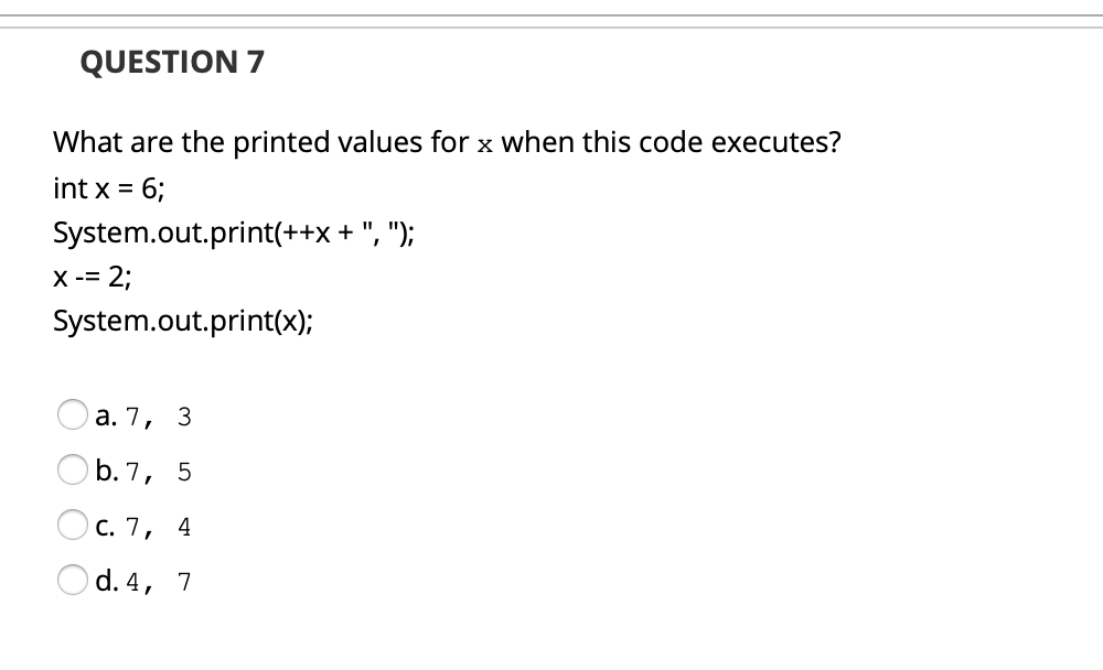 QUESTION 7
What are the printed values for x when this code executes?
int x = 6;
%3D
System.out.print(++x + ", ");
X -= 2;
System.out.print(x);
а. 7, 3
O b. 7, 5
С. 7, 4
Od. 4, 7
