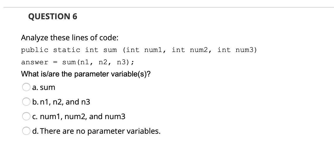 QUESTION 6
Analyze these lines of code:
public static int sum (int num1, int num2, int num3)
sum (n1, n2, n3);
answer
What is/are the parameter variable(s)?
a. sum
) b.n1, n2, and n3
C. num1, num2, and num3
d. There are no parameter variables.
