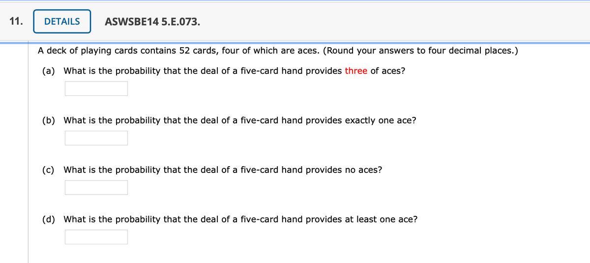 11.
DETAILS
ASWSBE14 5.E.073.
A deck of playing cards contains 52 cards, four of which are aces. (Round your answers to four decimal places.)
(a) What is the probability that the deal of a five-card hand provides three of aces?
(b) What is the probability that the deal of a five-card hand provides exactly one ace?
(c) What is the probability that the deal of a five-card hand provides no aces?
(d) What is the probability that the deal of a five-card hand provides at least one ace?
