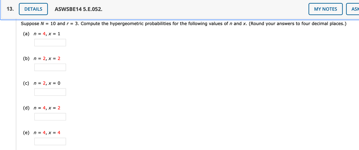 13.
DETAILS
ASWSBE14 5.E.052.
MY NOTES
ASK
Suppose N
10 and r = 3. Compute the hypergeometric probabilities for the following values of n and x. (Round your answers to four decimal places.)
(a) n =
4, x = 1
(b) n = 2, x = 2
(c) n = 2, x = 0
(d) n = 4, x = 2
(e) n = 4, x = 4
