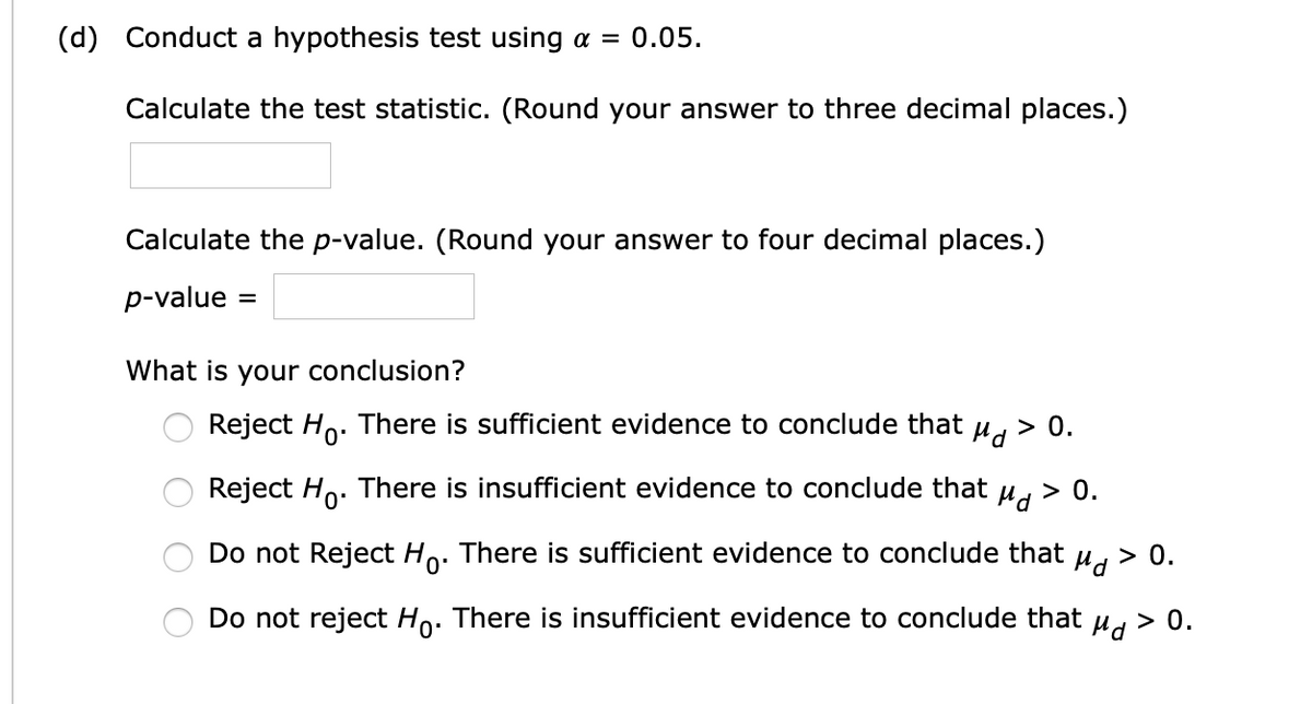 (d) Conduct a hypothesis test using a =
0.05.
Calculate the test statistic. (Round your answer to three decimal places.)
Calculate the p-value. (Round your answer to four decimal places.)
p-value :
%3D
What is your conclusion?
Reject Ho. There is sufficient evidence to conclude that
> 0.
Reject Ho. There is insufficient evidence to conclude that
Hd
> 0.
Do not Reject Ho. There is sufficient evidence to conclude that u > 0.
Do not reject Ho. There is insufficient evidence to conclude that
> 0.
O O O O
