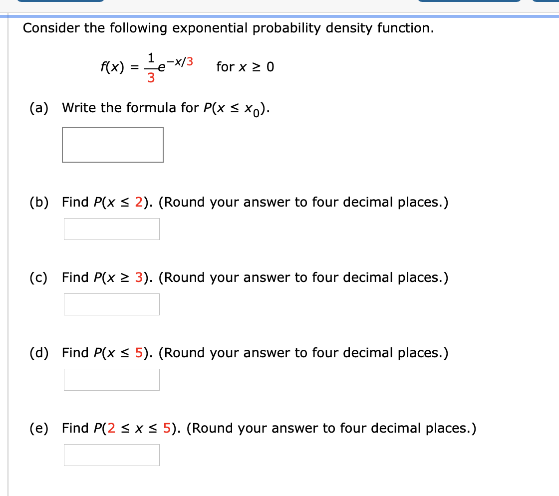 Consider the following exponential probability density function.
f(x)
1
-e
,-x/3
=
for x > 0
(a) Write the formula for P(x < x).
(b) Find P(x< 2). (Round your answer to four decimal places.)
(c) Find P(x > 3). (Round your answer to four decimal places.)
(d) Find P(x < 5). (Round your answer to four decimal places.)
(e) Find P(2<x< 5). (Round your answer to four decimal places.)
