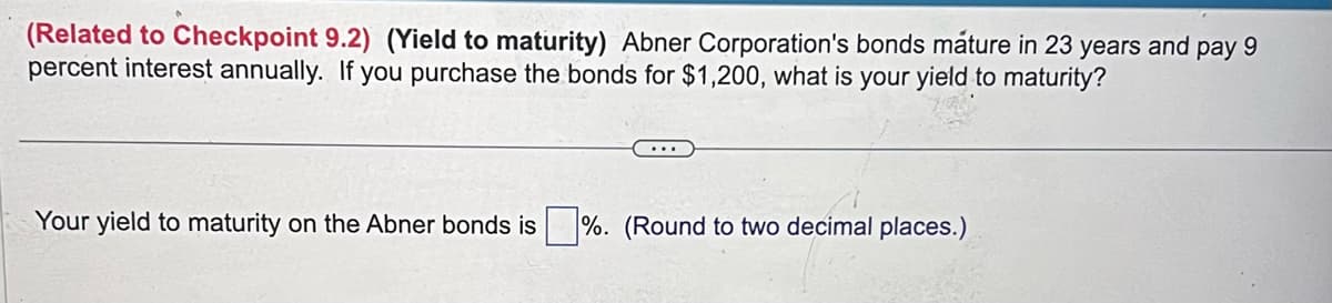 (Related to Checkpoint 9.2) (Yield to maturity) Abner Corporation's bonds mature in 23 years and pay 9
percent interest annually. If you purchase the bonds for $1,200, what is your yield to maturity?
Your yield to maturity on the Abner bonds is%. (Round to two decimal places.)
