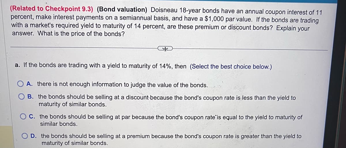 (Related to Checkpoint 9.3) (Bond valuation) Doisneau 18-year bonds have an annual coupon interest of 11
percent, make interest payments on a semiannual basis, and have a $1,000 par value. If the bonds are trading
with a market's required yield to maturity of 14 percent, are these premium or discount bonds? Explain your
answer. What is the price of the bonds?
a. If the bonds are trading with a yield to maturity of 14%, then (Select the best choice below.)
A. there is not enough information to judge the value of the bonds.
B.
the bonds should be selling at a discount because the bond's coupon rate is less than the yield to
maturity of similar bonds.
OC. the bonds should be selling at par because the bond's coupon rate is equal to the yield to maturity of
similar bonds.
OD. the bonds should be selling at a premium because the bond's coupon rate is greater than the yield to
maturity of similar bonds.