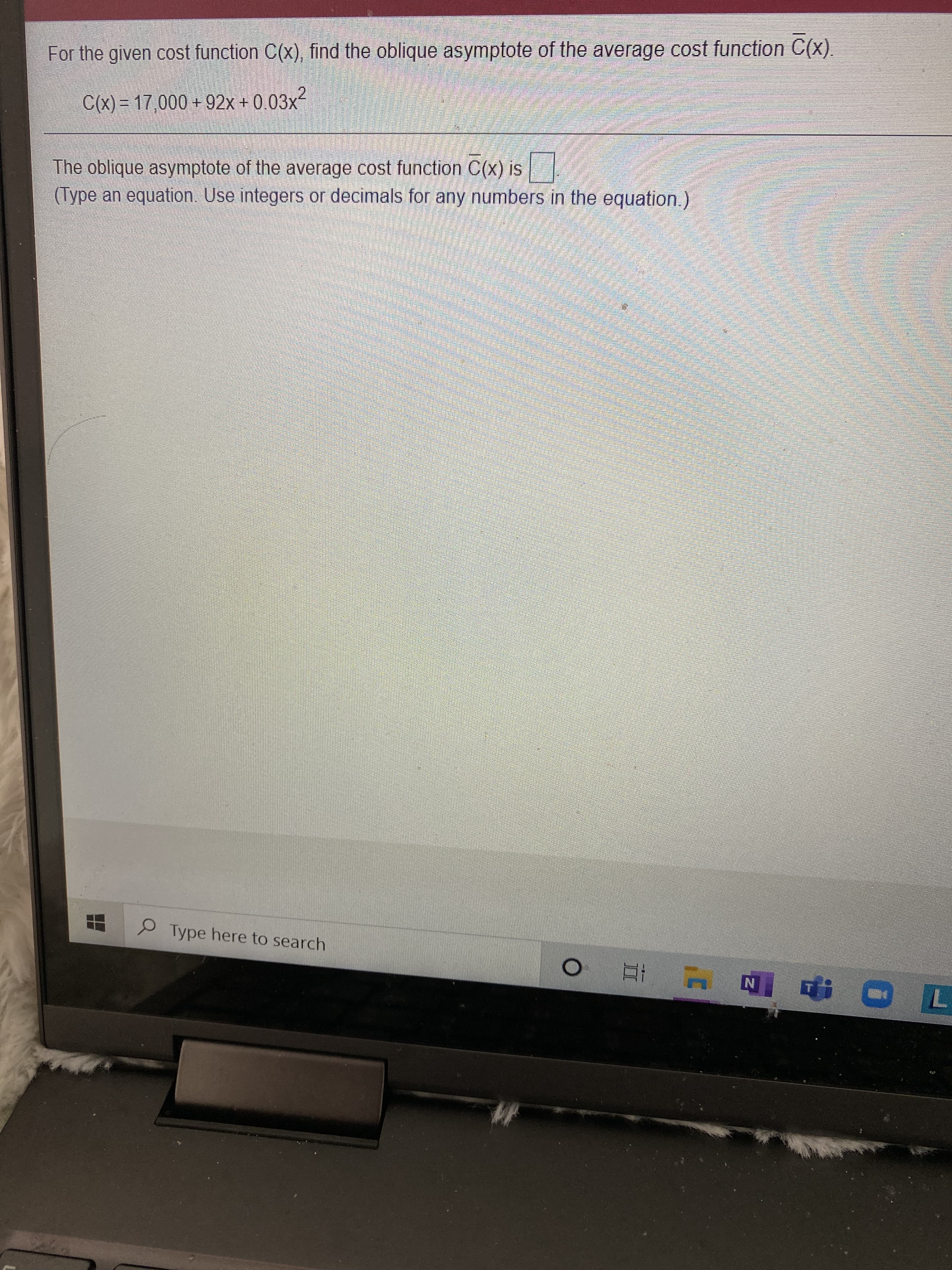 For the given cost function C(x), find the oblique asymptote of the average cost function C(x).
C(x) = 17,000 + 92x + 0.03x²
The oblique asymptote of the average cost function C(x) is
(Type an equation. Use integers or decimals for any numbers in the equation.)
Type here to search
4 五0
