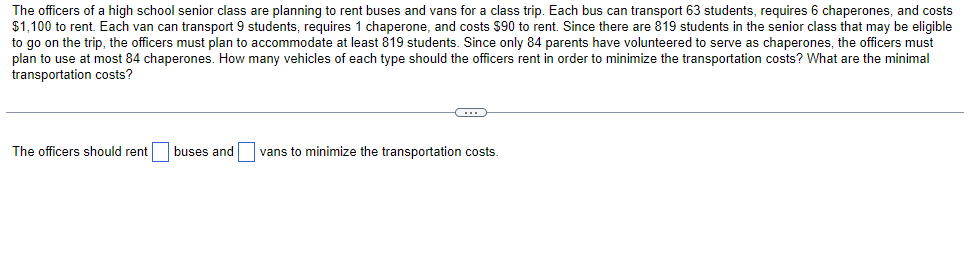 The officers of a high school senior class are planning to rent buses and vans for a class trip. Each bus can transport 63 students, requires 6 chaperones, and costs
$1,100 to rent. Each van can transport 9 students, requires 1 chaperone, and costs $90 to rent. Since there are 819 students in the senior class that may be eligible
to go on the trip, the officers must plan to accommodate at least 819 students. Since only 84 parents have volunteered to serve as chaperones, the officers must
plan to use at most 84 chaperones. How many vehicles of each type should the officers rent in order to minimize the transportation costs? What are the minimal
transportation costs?
The officers should rent
buses and
vans to minimize the transportation costs.

