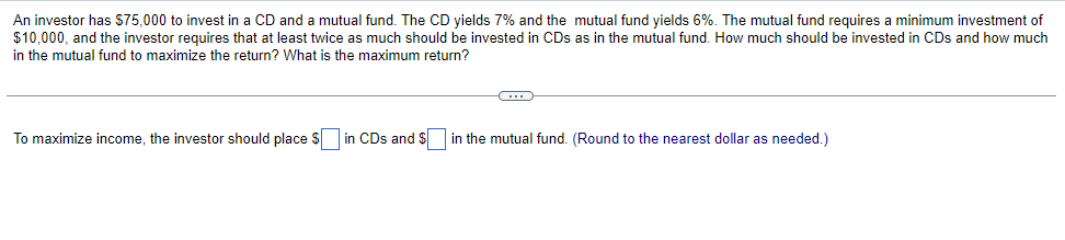 An investor has $75,000 to invest in a CD and a mutual fund. The CD yields 7% and the mutual fund yields 6%. The mutual fund requires a minimum investment of
$10,000, and the investor requires that at least twice as much should be invested in CDs as in the mutual fund. How much should be invested in CDs and how much
in the mutual fund to maximize the return? What is the maximum return?
To maximize income, the investor should place $ in CDs and $ in the mutual fund. (Round to the nearest dollar as needed.)

