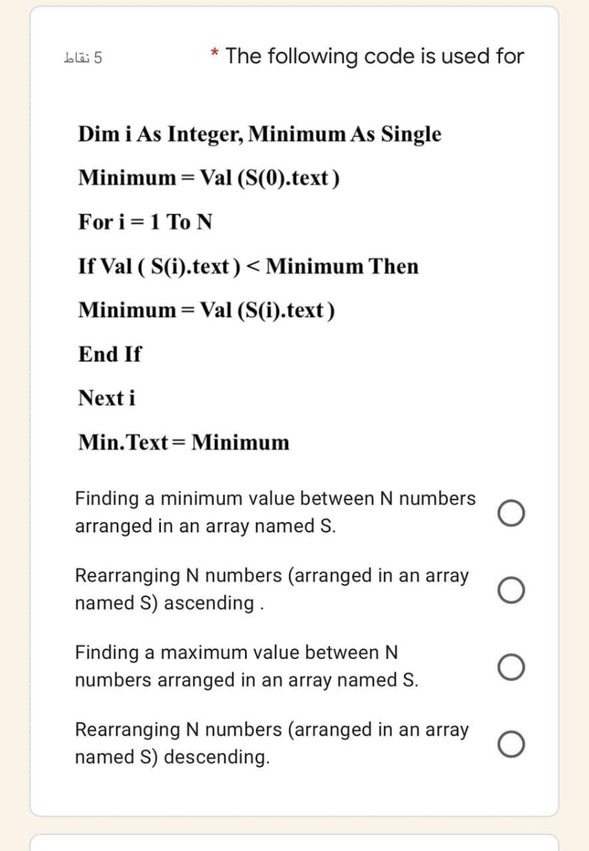 5 نقاط
* The following code is used for
Dim i As Integer, Minimum As Single
Minimum = Val (S(0).text)
For i = 1 To N
If Val ( S(i).text)< Minimum Then
Minimum = Val (S(i).text)
End If
Next i
Min.Text= Minimum
Finding a minimum value between N numbers
arranged in an array named S.
Rearranging N numbers (arranged in an array
named S) ascending.
Finding a maximum value between N
numbers arranged in an array named S.
Rearranging N numbers (arranged in an array
named S) descending.
