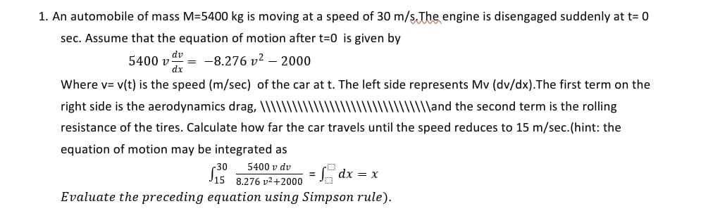 1. An automobile of mass M=5400 kg is moving at a speed of 30 m/ş The engine is disengaged suddenly at t= 0
sec. Assume that the equation of motion after t=0 is given by
dv
5400 v
dx
-8.276 v? – 2000
Where v= v(t) is the speed (m/sec) of the car at t. The left side represents Mv (dv/dx).The first term on the
right side is the aerodynamics drag, \\\\\||\
||\and the second term is the rolling
resistance of the tires. Calculate how far the car travels until the speed reduces to 15 m/sec.(hint: the
equation of motion may be integrated as
-30
5400 v dv
=E dx = x
8.276 v2+2000
Evaluate the preceding equation using Simpson rule).
