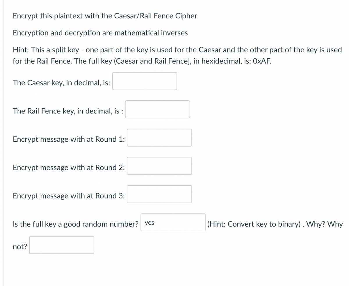 Encrypt this plaintext with the Caesar/Rail Fence Cipher
Encryption and decryption are mathematical inverses
Hint: This a split key - one part of the key is used for the Caesar and the other part of the key is used
for the Rail Fence. The full key (Caesar and Rail Fence], in hexidecimal, is: OxAF.
The Caesar key, in decimal, is:
The Rail Fence key, in decimal, is :
Encrypt message with at Round 1:
Encrypt message with at Round 2:
Encrypt message with at Round 3:
Is the full key a good random number? yes
not?
(Hint: Convert key to binary) . Why? Why
