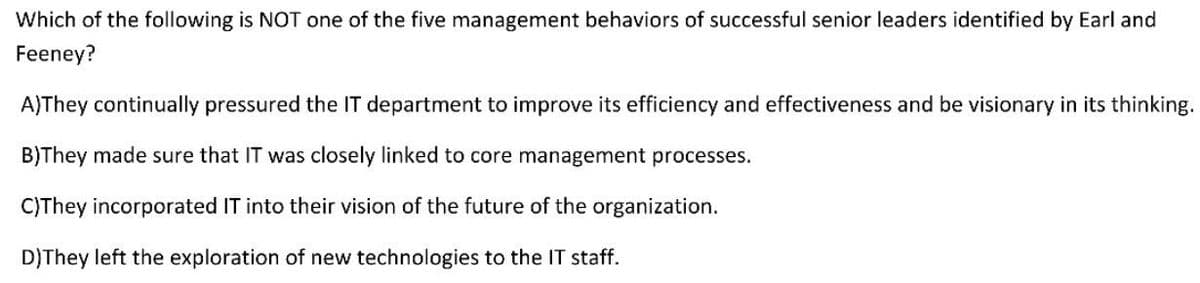 Which of the following is NOT one of the five management behaviors of successful senior leaders identified by Earl and
Feeney?
A)They continually pressured the IT department to improve its efficiency and effectiveness and be visionary in its thinking.
B)They made sure that IT was closely linked to core management processes.
C)They incorporated IT into their vision of the future of the organization.
D)They left the exploration of new technologies to the IT staff.