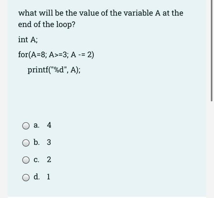 what will be the value of the variable A at the
end of the loop?
int A;
for(A=8; A>=3; A -= 2)
printf("%d", A);
a. 4
O b. 3
C. 2
O d. 1