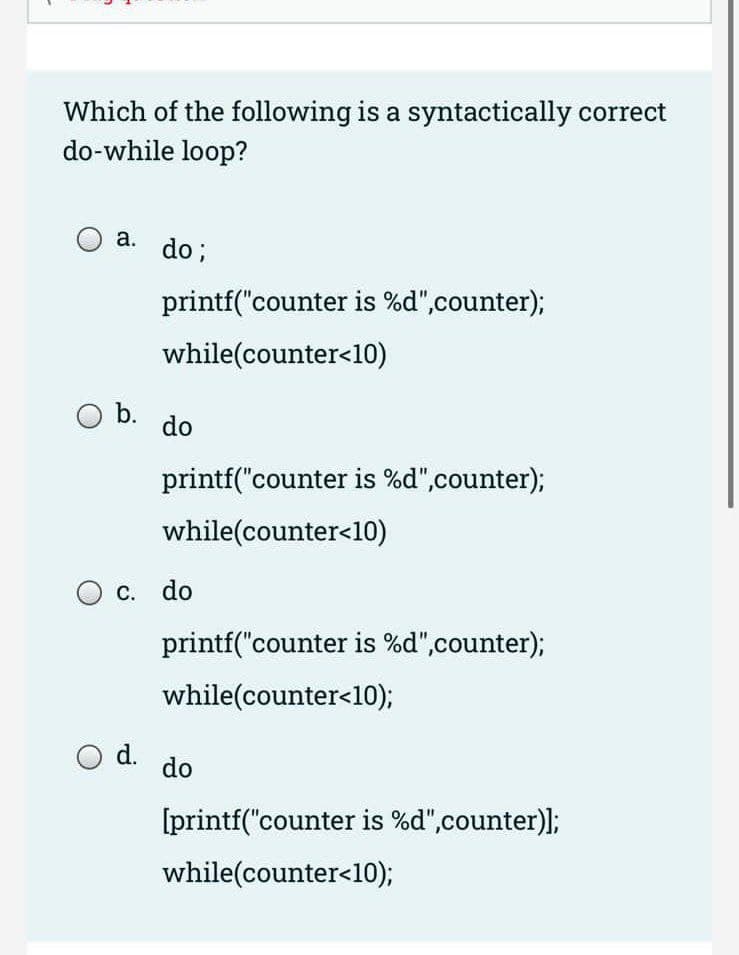 -
Which of the following is a syntactically correct
do-while loop?
a. do;
b.
printf("counter is %d",counter);
while(counter<10)
O d.
do
printf("counter is %d",counter);
while(counter<10)
c. do
printf("counter is %d",counter);
while(counter<10);
do
[printf("counter is %d",counter)];
while(counter<10);