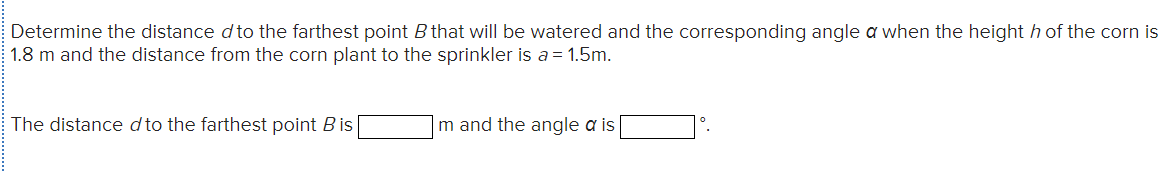 Determine the distance d to the farthest point B that will be watered and the corresponding angle a when the height h of the corn
1.8 m and the distance from the corn plant to the sprinkler is a = 1.5m.
The distance d to the farthest point Bis
m and the angle a is
